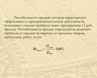 Рентабельность продаж, которая характеризует
эффективность предпринимательской деятельности,
показывает, сколько прибыли имеет предприятие с 1 руб.
продаж. Рентабельность продаж определяется делением
прибыли от продаж на выручку от продажи товаров,
продукции, работ, услуг:

                           П прод
                 Re прод            100%
                           Qвыр
 
