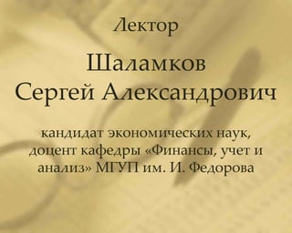 Лектор

     Шаламков
Сергей Александрович
  кандидат экономических наук,
 доцент кафедры «Финансы, учет и
  анализ» МГУП им. И. Федорова
 