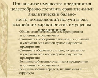 При анализе имущества предприятия
целесообразно составить сравнительный
          аналитический баланс-
   нетто, позволяющий получить ряд
 важнейших характеристик имущества
                предприятия:
    - Общая стоимость имущества предприятия
      и динамика его изменения
   - Стоимость внеоборотных активов, их динамика
      и удельный вес в общей сумме имущества
      предприятия
   - Стоимость оборотных активов, их динамика
      и удельный вес в общей сумме имущества
      предприятия
   - Величина собственного капитала предприятия
      и динамика его изменения
   - Величина заемных средств, их динамика и
     структура
 