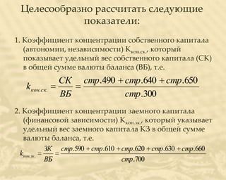 Целесообразно рассчитать следующие
            показатели:
1. Коэффициент концентрации собственного капитала
   (автономии, независимости) Ккон.ск., который
   показывает удельный вес собственного капитала (СК)
   в общей сумме валюты баланса (ВБ), т.е.
               СК   стр.490 стр.640 стр.650
   k кон.ск.
               ВБ           стр.300
2. Коэффициент концентрации заемного капитала
    (финансовой зависимости) Ккон.зк., который указывает
    удельный вес заемного капитала КЗ в общей сумме
    валюты баланса, т.е.
              ЗК стр.590 стр.610 стр.620 стр.630 стр.660
  k кон. зк .
              ВБ                 стр.700
 