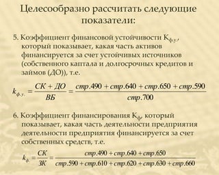 Целесообразно рассчитать следующие
               показатели:
5. Коэффициент финансовой устойчивости Кф.у.,
   который показывает, какая часть активов
   финансируется за счет устойчивых источников
   (собственного каптала и долгосрочных кредитов и
   займов (ДО)), т.е.
             СК     ДО   стр.490   стр.640 стр.650   стр.590
k ф. у .
                  ВБ                    стр.700

6. Коэффициент финансирования Кф, который
   показывает, какая часть деятельности предприятия
   деятельности предприятия финансируется за счет
   собственных средств, т.е.
             СК            стр.490 стр.640 стр.650
      k ф.
             ЗК    стр.590 стр.610 стр.620 стр.630 стр.660
 