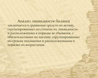 Анализ ликвидности баланса
заключается в сравнении средств по активу,
сгруппированных по степени их ликвидности
и расположенных в порядке ее убывания, с
обязательствами по пассиву, сгруппированных
по срокам погашения и расположенными в
порядке их возрастания.
 