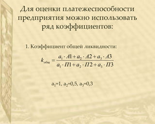 Для оценки платежеспособности
предприятия можно использовать
      ряд коэффициентов:

 1. Коэффициент общей ликвидности:
                а1 А1 а2 А2 а3 А3
      kобщ
               а1 П1 а2 П 2 а3 П 3


             а1=1, а2=0,5, а3=0,3
 