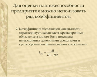 Для оценки платежеспособности
предприятия можно использовать
      ряд коэффициентов:

 2. Коэффициент абсолютной ликвидности –
    характеризует, какая часть краткосрочных
    обязательств может быть погашена
    имеющимися денежными средствами и
    краткосрочными финансовыми вложениями:
                        А1
              k абс
                      П1 П 2
 