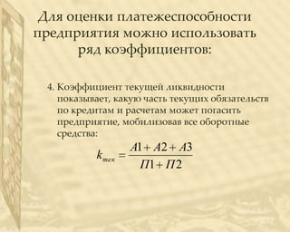 Для оценки платежеспособности
предприятия можно использовать
      ряд коэффициентов:

 4. Коэффициент текущей ликвидности
    показывает, какую часть текущих обязательств
    по кредитам и расчетам может погасить
    предприятие, мобилизовав все оборотные
    средства:
                   А1 А2 А3
           k тек
                     П1 П 2
 