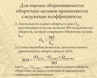 Для оценки оборачиваемости
оборотных активов применяются
   следующие коэффициенты:
2. Длительность одного оборота в днях Одн
   рассчитывается путем деления 365 на количество
   оборотов, которое совершают оборотные активы
   kоб:
                       365
                Одн
                       kоб
3. Сумма высвобождения или дополнительного
   привлечения в оборот средств ΔОА:
            (Одн.от. Одн.пред. ) Qпрод.отч.
      ОА
                         365
где Одн.от., Одн.пред. – продолжительность оборота
оборотных активов в отчетном и предыдущем
периодах соответственно.
 