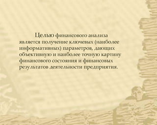 Целью финансового анализа
является получение ключевых (наиболее
информативных) параметров, дающих
объективную и наиболее точную картину
финансового состояния и финансовых
результатов деятельности предприятия.
 