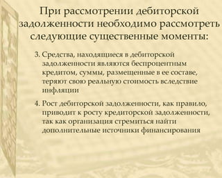 При рассмотрении дебиторской
задолженности необходимо рассмотреть
  следующие существенные моменты:
  3. Средства, находящиеся в дебиторской
     задолженности являются беспроцентным
     кредитом, суммы, размещенные в ее составе,
     теряют свою реальную стоимость вследствие
     инфляции
  4. Рост дебиторской задолженности, как правило,
     приводит к росту кредиторской задолженности,
     так как организация стремиться найти
     дополнительные источники финансирования
 
