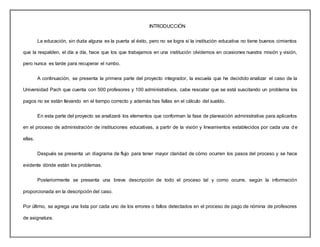 INTRODUCCIÓN
La educación, sin duda alguna es la puerta al éxito, pero no se logra si la institución educativa no tiene buenos cimientos
que la respalden, el día a día, hace que los que trabajamos en una institución olvidemos en ocasiones nuestra misión y visión,
pero nunca es tarde para recuperar el rumbo.
A continuación, se presenta la primera parte del proyecto integrador, la escuela que he decidido analizar el caso de la
Universidad Pach que cuenta con 500 profesores y 100 administrativos, cabe rescatar que se está suscitando un problema los
pagos no se están llevando en el tiempo correcto y además has fallas en el cálculo del sueldo.
En esta parte del proyecto se analizará los elementos que conforman la fase de planeación administrativa para aplicarlos
en el proceso de administración de instituciones educativas, a partir de la visión y lineamientos establecidos por cada una d e
ellas.
Después se presenta un diagrama de flujo para tener mayor claridad de cómo ocurren los pasos del proceso y se hace
evidente dónde están los problemas.
Posteriormente se presenta una breve descripción de todo el proceso tal y como ocurre, según la información
proporcionada en la descripción del caso.
Por último, se agrega una lista por cada uno de los errores o fallos detectados en el proceso de pago de nómina de profesores
de asignatura.
 