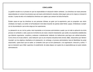 CONCLUSIÓN
La gestión escolar es un proceso en que los especialistas en educación deben centrarse. Los directivos son esas personas
especializadas en conocer los procesos que una buena administración educativa debe seguir para con la mejora e innovación
escolar. A pesar de ello en la realidad los directivos son sujetos que carecen de dicha formación.
Existen casos en que los directivos no son personas idóneas, se guían por la experiencia, pero no proyectan una visión
orientada a la mejora, se centrar en la fiscalización de la labor docente de quienes están frente a grupo, limitándose a cumplir
con la documentación que se les exige por los supervisores.
La planeación es uno de los puntos más importantes en el proceso administrativo puesto que sin ella la aplicación de dicho
proceso no se llevaría a cabo, pues es el cimiento de una nueva creación empresarial, que cuenta con propósitos establecidos
que deberán organizarse, cumplirse y evaluarse contantemente hablando de instituciones para logra una calidad educativa.
Como vimos en el caso anterior, cada institución que es una empresa educativa tiene errores, fallas, desaciertos que intentan
incumplir con los objetivos diseñados en la planeación; sin embargo, el proceso administrativo tiene la flexibilidad de poder
solucionarlo, quiere decir que se vuelve un constante ciclo que va de la planeación, a la organización, dirección y control. Y
que es necesario que el líder supervise el cumplimiento de estas etapas con ayuda de un especialista que es quien estudia
administración.
 