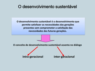 O conceito de desenvolvimento sustentável assenta no diálogo
intra-geracional inter-geracional
O desenvolvimento sustentável
O desenvolvimento sustentável é o desenvolvimento que
permite satisfazer as necessidades das gerações
presentes sem comprometer a satisfação das
necessidades das futuras gerações.
 