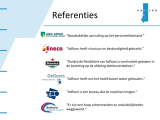 Referenties “ Noodzakelijke aanvulling op het personeelsbestand.” “ Adficon heeft structuur en deskundigheid gebracht.” “ Dankzij de flexibiliteit van Adficon is continuïteit geboden in de bezetting op de afdeling debiteurenbeheer.” “ Adficon heeft ons het hoofd boven water gehouden.” “ Adficon is een bureau dat de nood kan lenigen.” “ Er zijn een hoop achterstanden en onduidelijkheden weggewerkt.” 