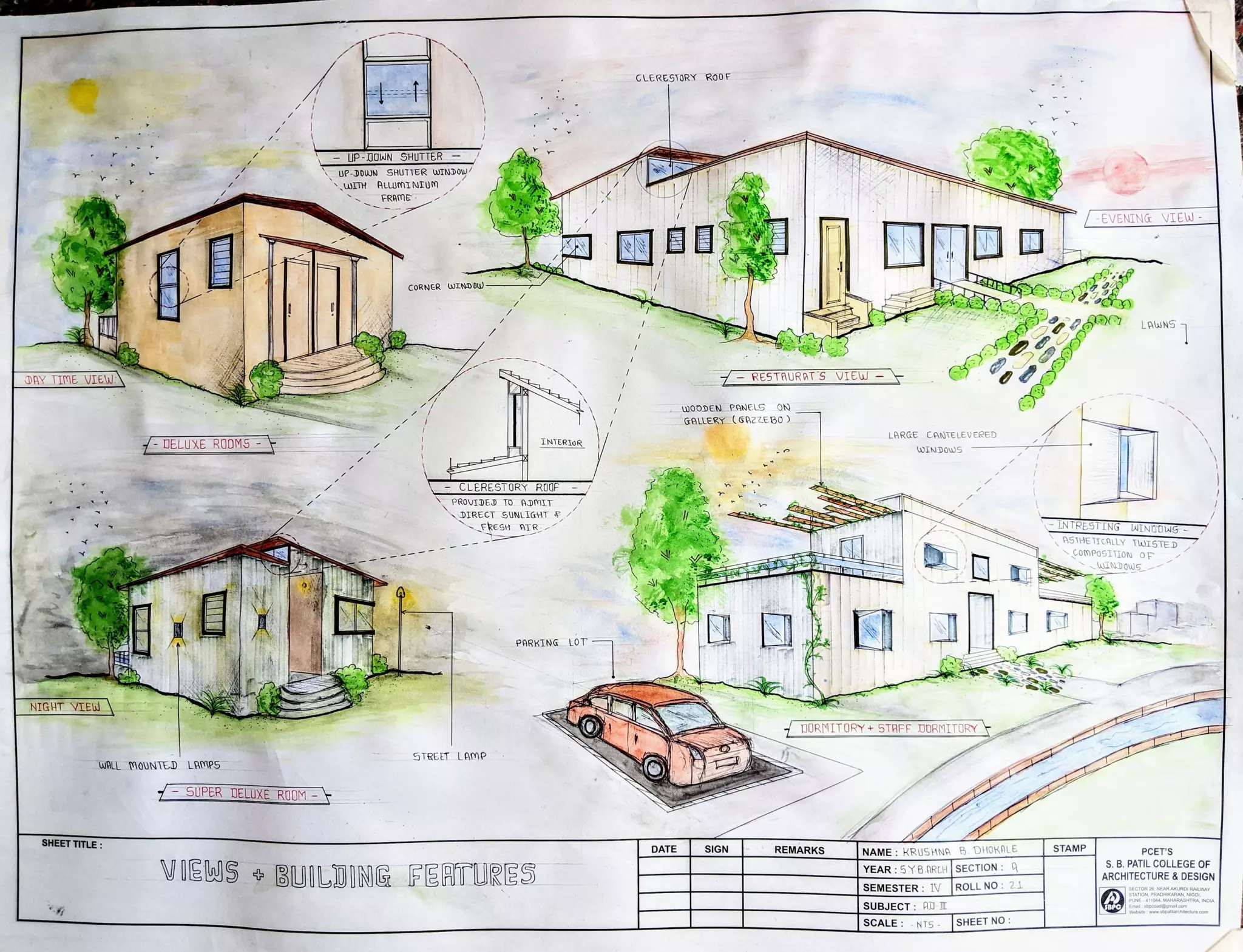 GLERESTORY ROOOF
UP-0OWN SHUTTER
UP DODUUN SHUTTER WTNDOW
wITH ALUIMI NIUM
FRAME
-EVENTNG VIEW
CORNER WINDW-
6R LaUNS
DAY TIME VIEUE 7RESTAURAT S VIEW-
wooDEN PANELS ON
GALLERY(GAZZEB0
LARGE CANTELEVERED
UELUXE ROOMS-F INTERIOR wINDOWS
CLERESTORY ROOF
PROVIDED TO ADmIT
DIRECT SONLIGHT
FRESH ATR LNTRESTING NINDOUS-
HSTHEIICHLLY 1W151ED
COmPOSIION OF
WINDQWS
PARKING LOT
NIGHT IEW
O DURMITORY+5TAFF DUORMITORY
STREET LAMP
WALL MOUNTED LAMPS
SUPER DELUXE ROUM-
SHEET TITLE:
DATE SIGN
REMARKS |NAME: KRUSHNA B.DHORALE STAMP PCET'S
VIEWS BUILDING FERTURES YEAR:5YB.ARTH SECTION:
SEMESTER: 1V ROLL NO: 2
S. B. PATIL COLLEGE OF
ARCHITECTURE & DESIGN
Sr NAROALWAY
INE. 411044 MAHARASHTRA, INDIA
SUBJECT: AD I aheito atil
re.com
SCALE: NTS SHEETNO
 