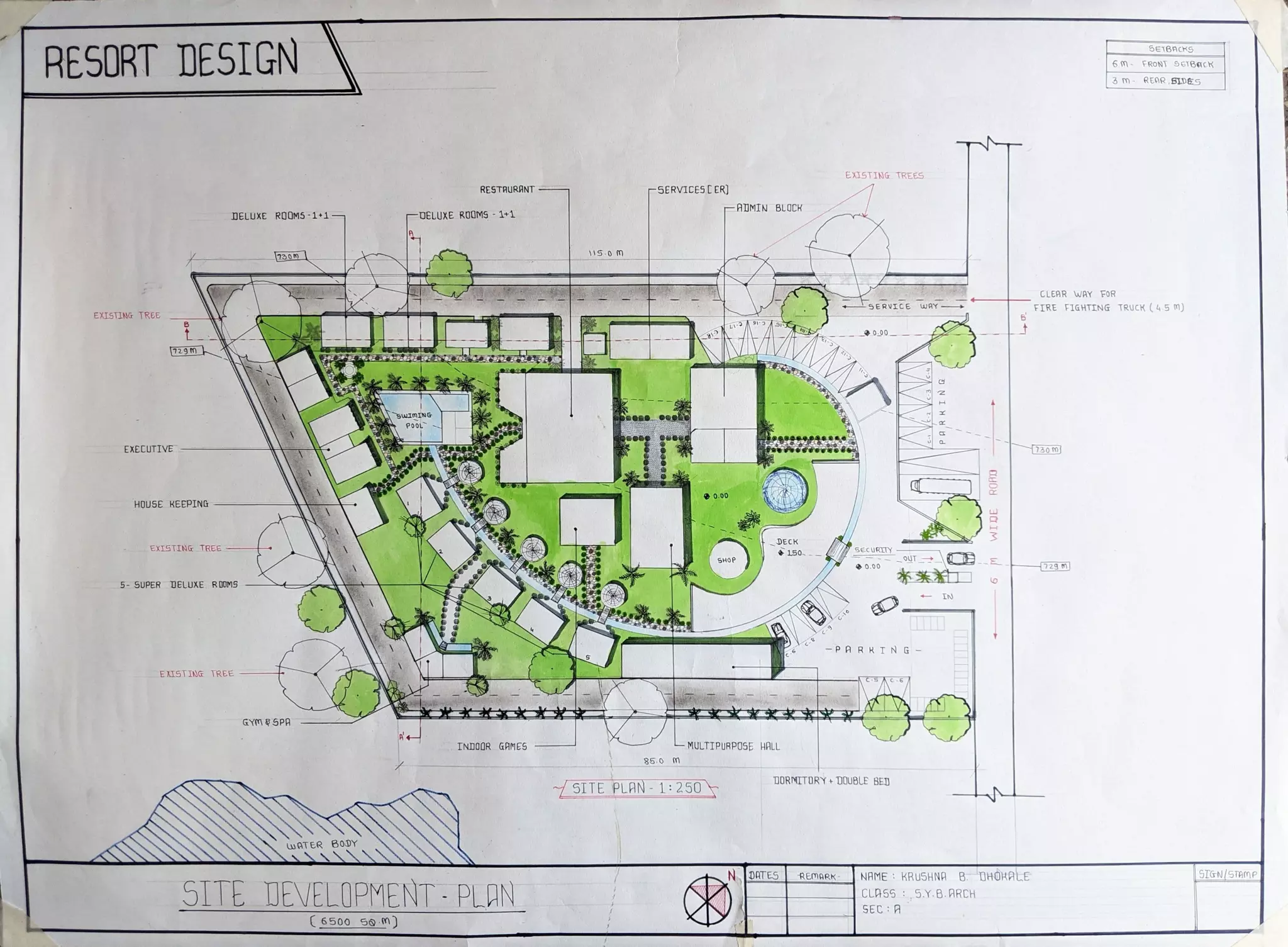 RESDRT DESIGN SETBACKS
6M FRONT 9TBacR
3 m-REAR BLD6S
EXISTING TREES5
RESTAURANT 5ERVICESC ER]
AIMIN BLOCK
DELUXE ROOM5-1*15 OELUXE ROOMS 1+1
S.0
730
CLEAR WAY FOR
ERVICE wAY FIRE FIGHTING TRUCK (4 5 m)
EXISTING TREE
729 m
EXECUTIVE
301
HOUSE KEEPING
DECK
150
EXISTING TREE ECURLYY
OUT E
SHOP
729 m
.00
5- SUPER DELUXE ROOMS
IN
-P AR RTNG
KISTING TREE
GYm SPA
INDOOR GAMES MULTIPURPOSE HALL
85.0
DORMITORY+ DOUBLE BED
SITE PLAN 1:250
uATER BODY
0RTES REMARK STGN/STAe
SITE DEVELOPMENT PLAN
NAME: KRUSHNA B DHOKALE
CLASS5.Y.B.ARCH
SEC :A
6500 90m)
 