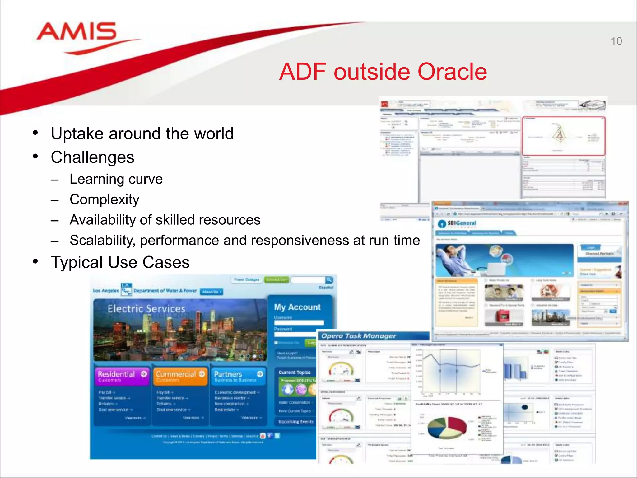 10
ADF outside Oracle
• Uptake around the world
• Challenges
– Learning curve
– Complexity
– Availability of skilled resources
– Scalability, performance and responsiveness at run time
• Typical Use Cases
 