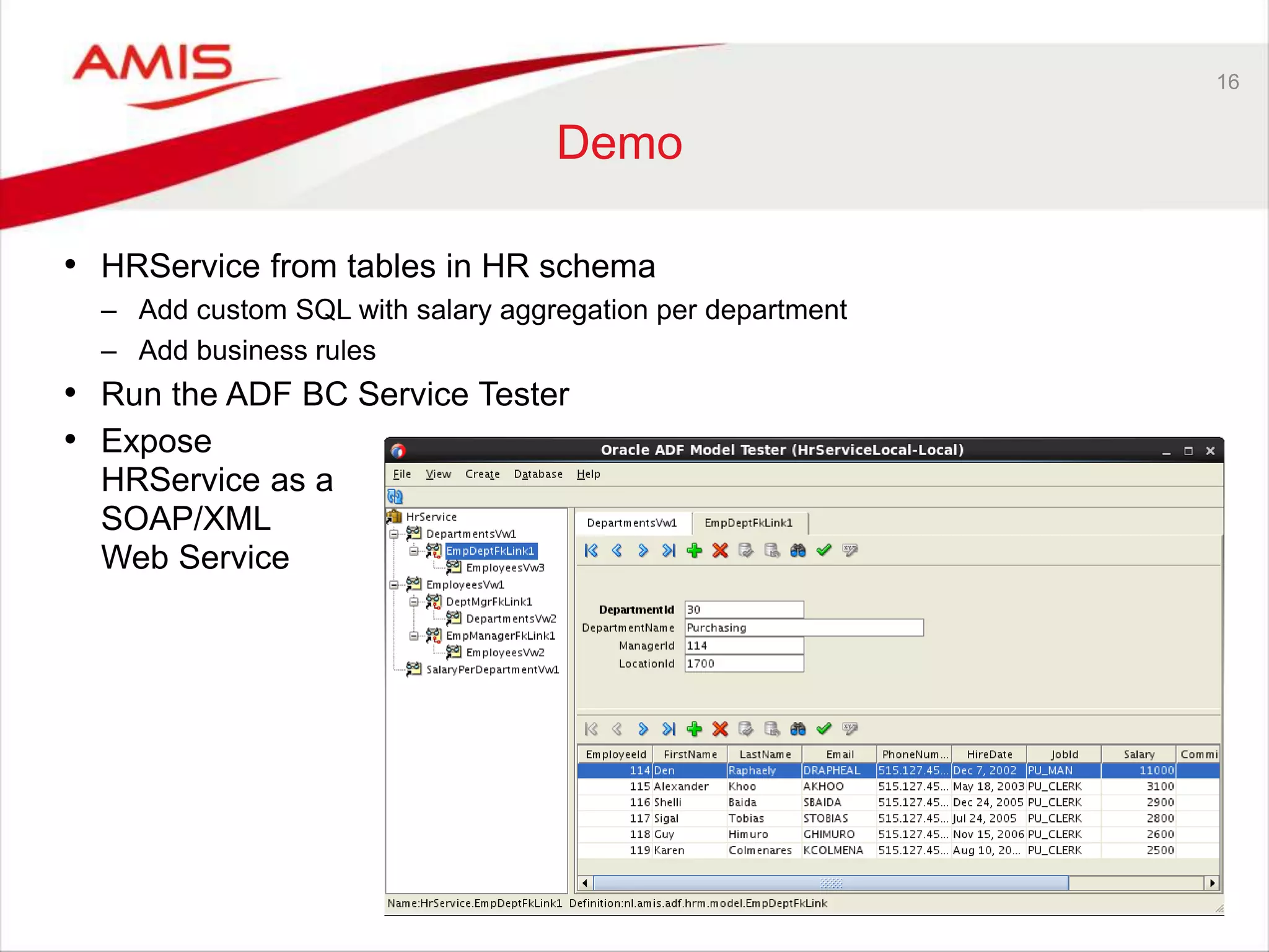 16
Demo
• HRService from tables in HR schema
– Add custom SQL with salary aggregation per department
– Add business rules
• Run the ADF BC Service Tester
• Expose
HRService as a
SOAP/XML
Web Service
 
