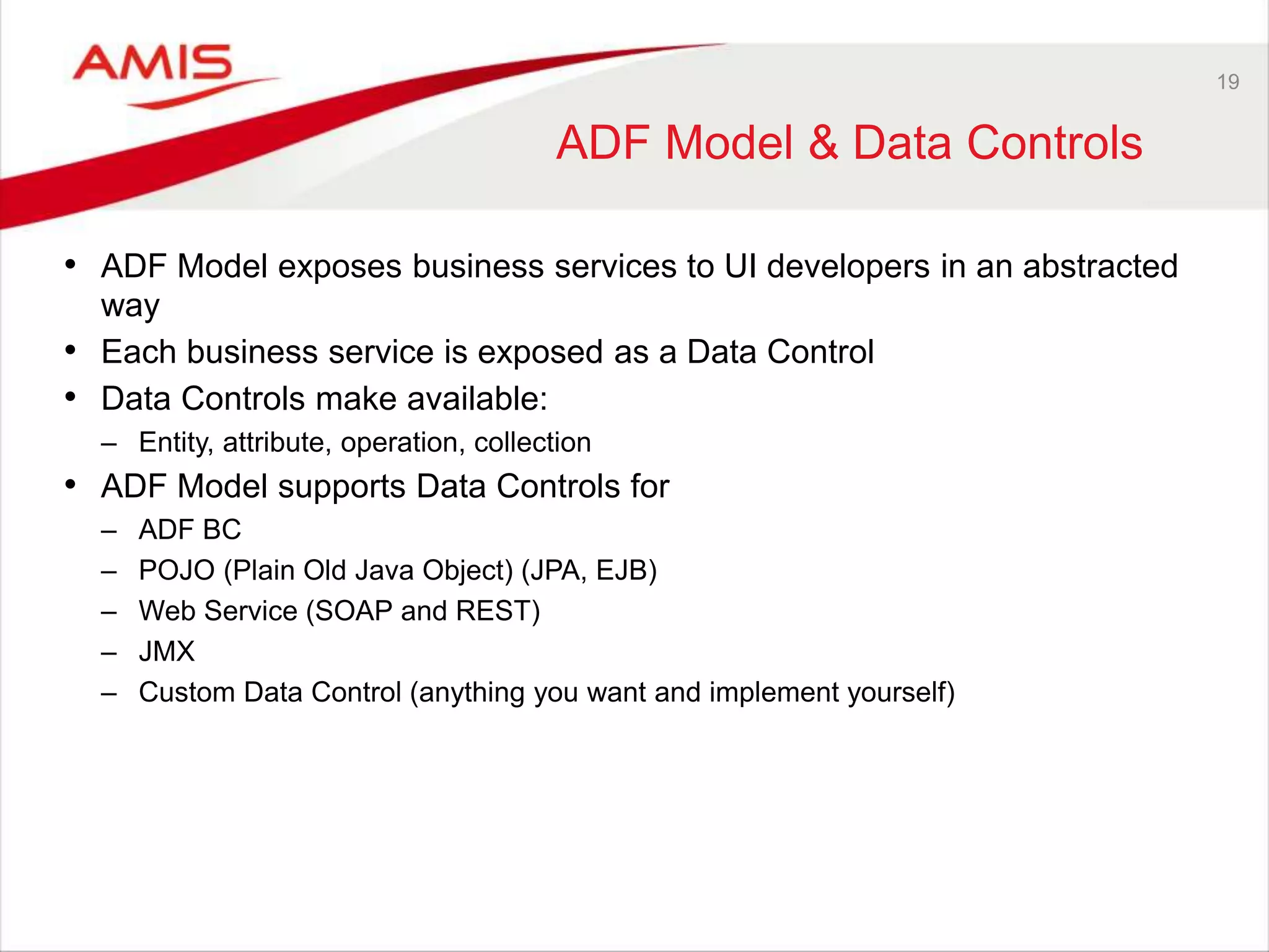 19
ADF Model & Data Controls
• ADF Model exposes business services to UI developers in an abstracted
way
• Each business service is exposed as a Data Control
• Data Controls make available:
– Entity, attribute, operation, collection
• ADF Model supports Data Controls for
– ADF BC
– POJO (Plain Old Java Object) (JPA, EJB)
– Web Service (SOAP and REST)
– JMX
– Custom Data Control (anything you want and implement yourself)
 