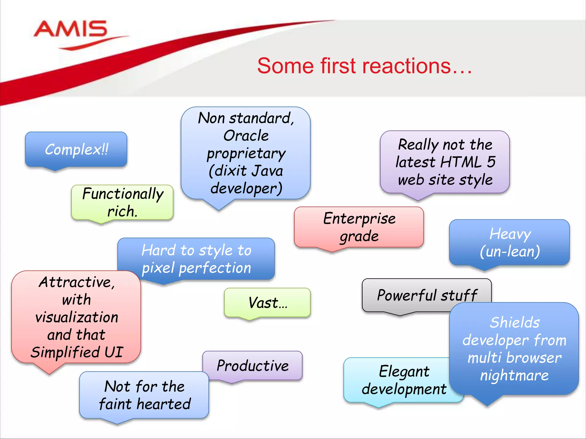 Some first reactions…
Complex!!
Functionally
rich.
Hard to style to
pixel perfection
Really not the
latest HTML 5
web site style
Powerful stuff
Attractive,
with
visualization
and that
Simplified UI
Non standard,
Oracle
proprietary
(dixit Java
developer)
Enterprise
grade
Vast…
Productive Elegant
development
Heavy
(un-lean)
Shields
developer from
multi browser
nightmare
Not for the
faint hearted
 