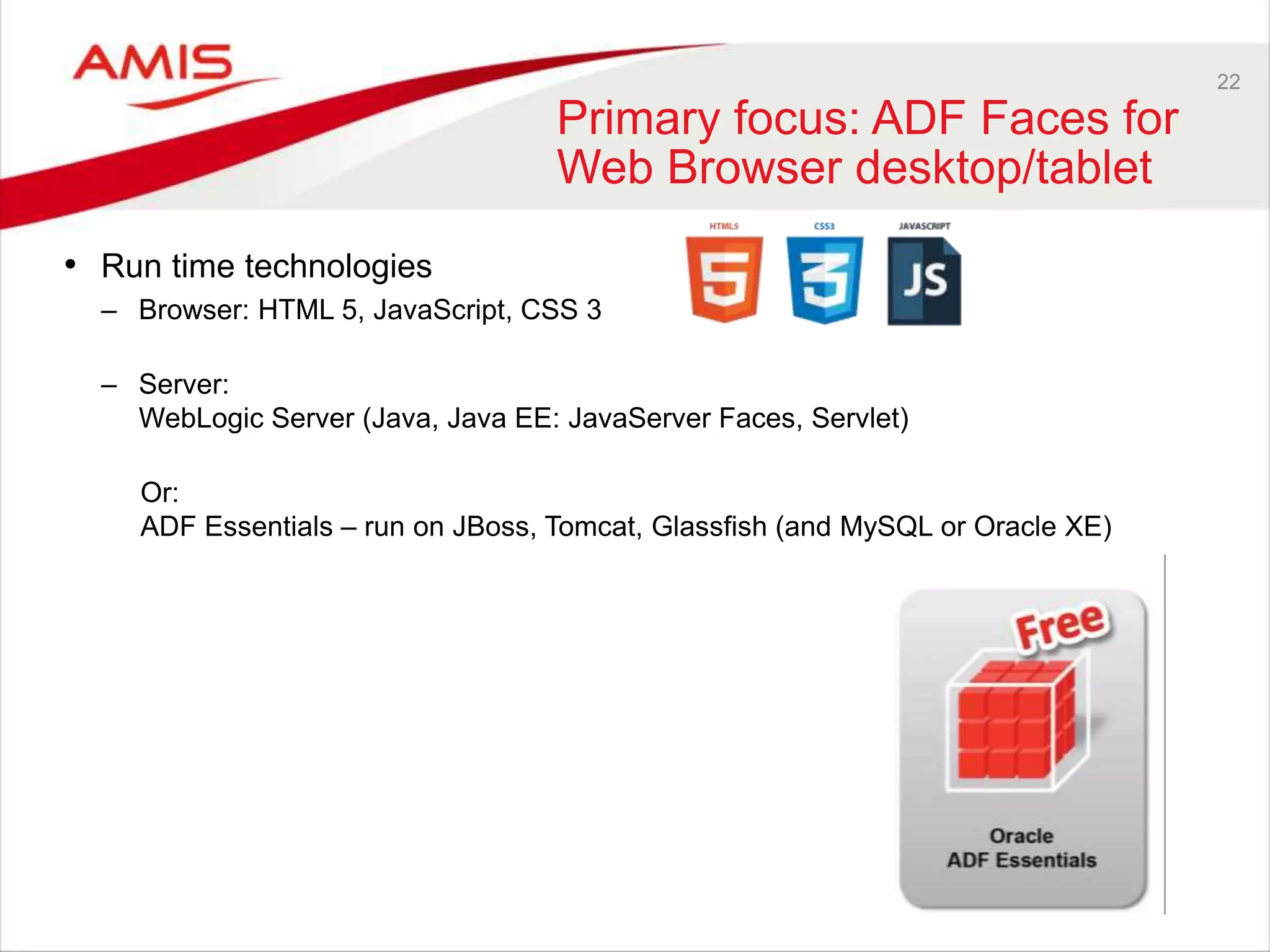22
Primary focus: ADF Faces for
Web Browser desktop/tablet
• Run time technologies
– Browser: HTML 5, JavaScript, CSS 3
– Server:
WebLogic Server (Java, Java EE: JavaServer Faces, Servlet)
Or:
ADF Essentials – run on JBoss, Tomcat, Glassfish (and MySQL or Oracle XE)
 