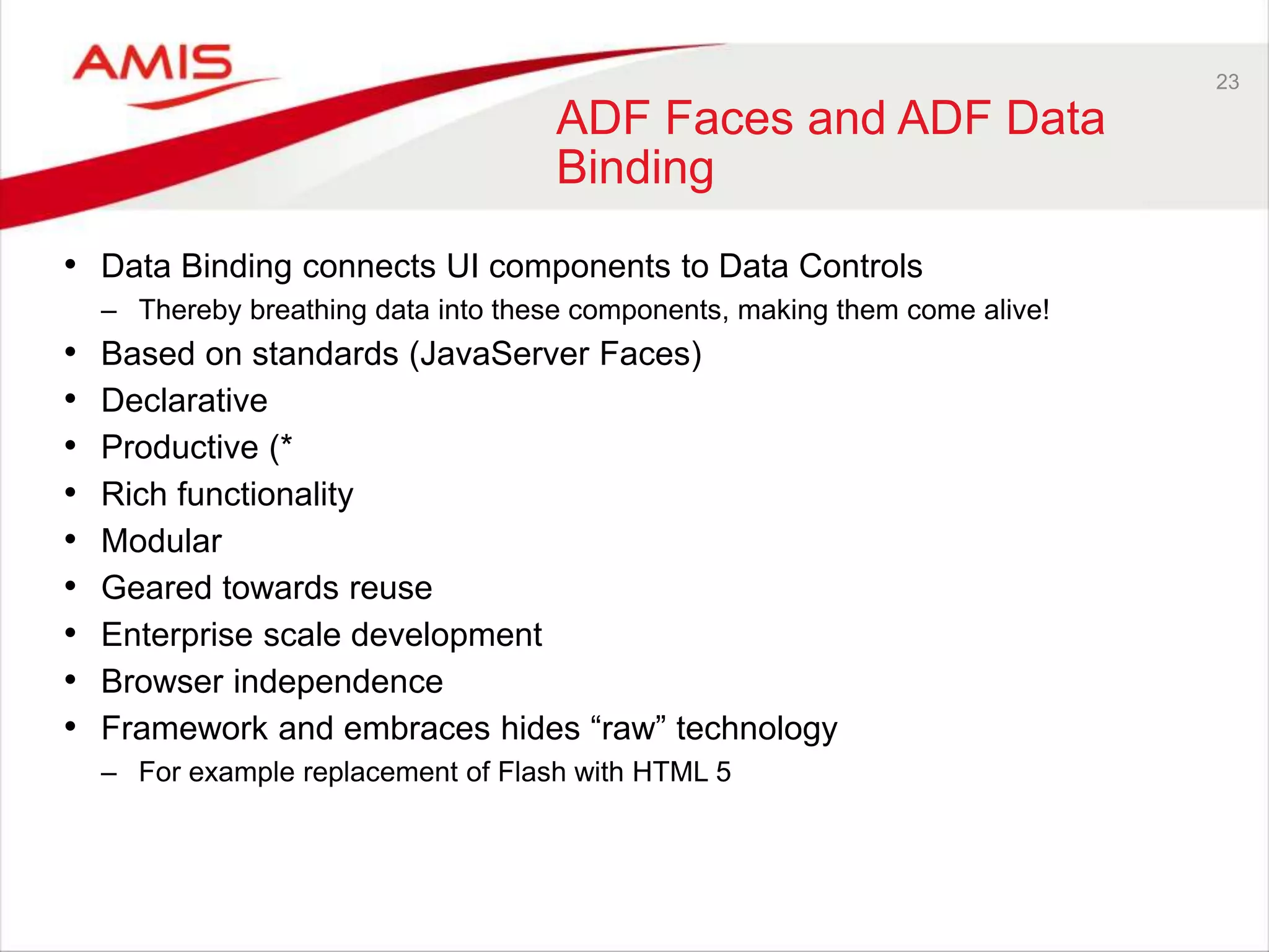 23
ADF Faces and ADF Data
Binding
• Data Binding connects UI components to Data Controls
– Thereby breathing data into these components, making them come alive!
• Based on standards (JavaServer Faces)
• Declarative
• Productive (*
• Rich functionality
• Modular
• Geared towards reuse
• Enterprise scale development
• Browser independence
• Framework and embraces hides “raw” technology
– For example replacement of Flash with HTML 5
 