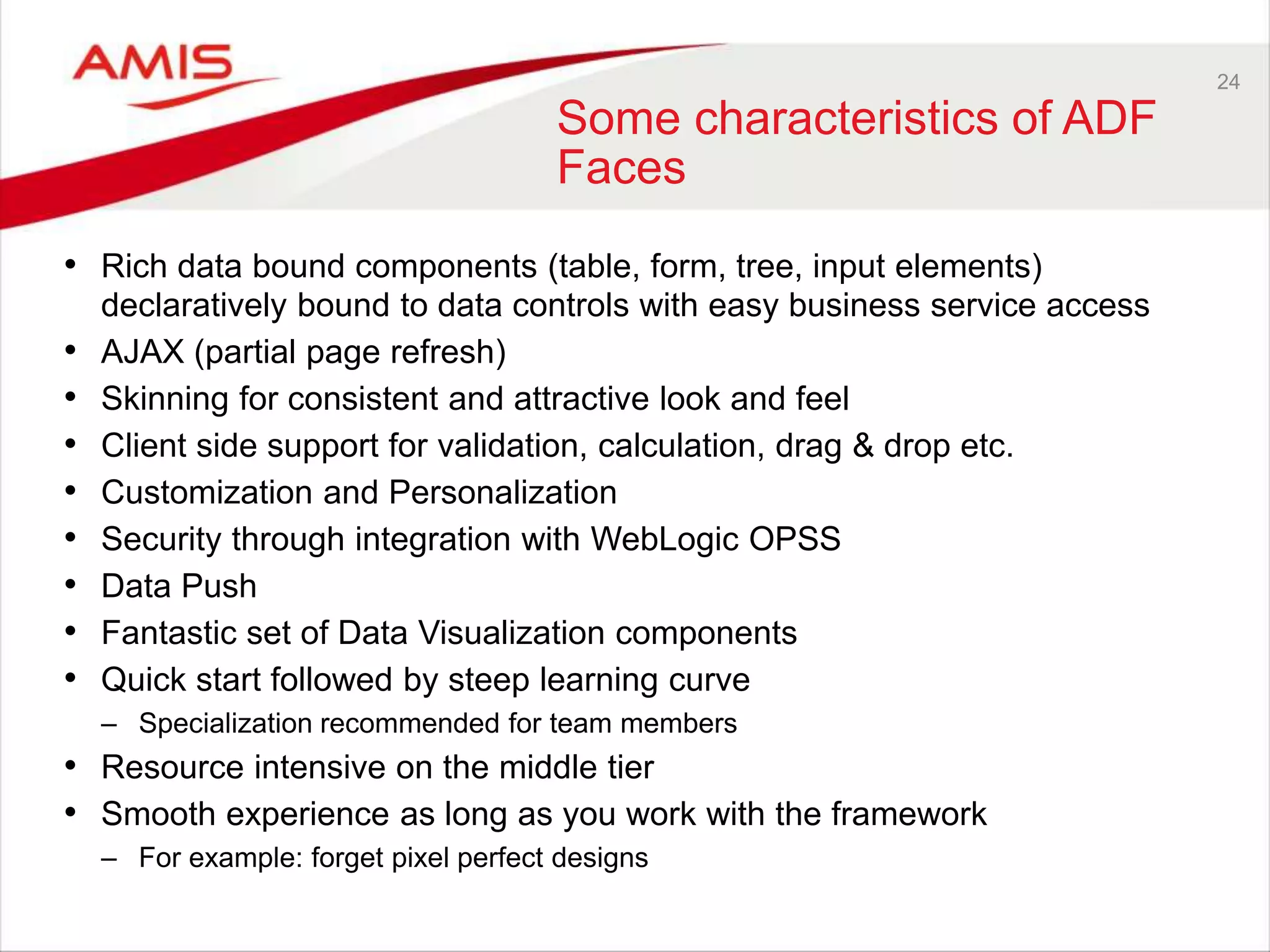 24
Some characteristics of ADF
Faces
• Rich data bound components (table, form, tree, input elements)
declaratively bound to data controls with easy business service access
• AJAX (partial page refresh)
• Skinning for consistent and attractive look and feel
• Client side support for validation, calculation, drag & drop etc.
• Customization and Personalization
• Security through integration with WebLogic OPSS
• Data Push
• Fantastic set of Data Visualization components
• Quick start followed by steep learning curve
– Specialization recommended for team members
• Resource intensive on the middle tier
• Smooth experience as long as you work with the framework
– For example: forget pixel perfect designs
 
