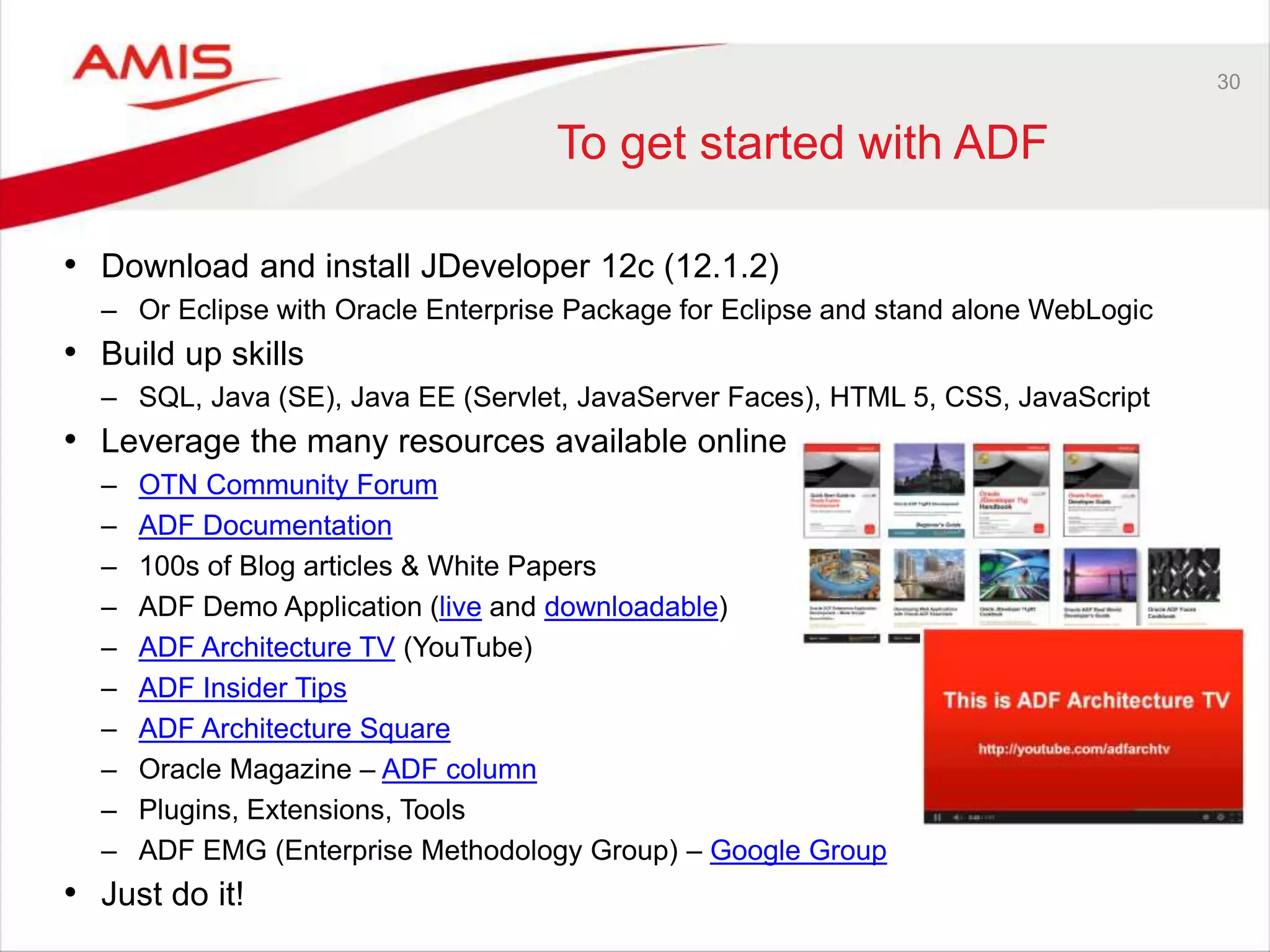 30
To get started with ADF
• Download and install JDeveloper 12c (12.1.2)
– Or Eclipse with Oracle Enterprise Package for Eclipse and stand alone WebLogic
• Build up skills
– SQL, Java (SE), Java EE (Servlet, JavaServer Faces), HTML 5, CSS, JavaScript
• Leverage the many resources available online
– OTN Community Forum
– ADF Documentation
– 100s of Blog articles & White Papers
– ADF Demo Application (live and downloadable)
– ADF Architecture TV (YouTube)
– ADF Insider Tips
– ADF Architecture Square
– Oracle Magazine – ADF column
– Plugins, Extensions, Tools
– ADF EMG (Enterprise Methodology Group) – Google Group
• Just do it!
 