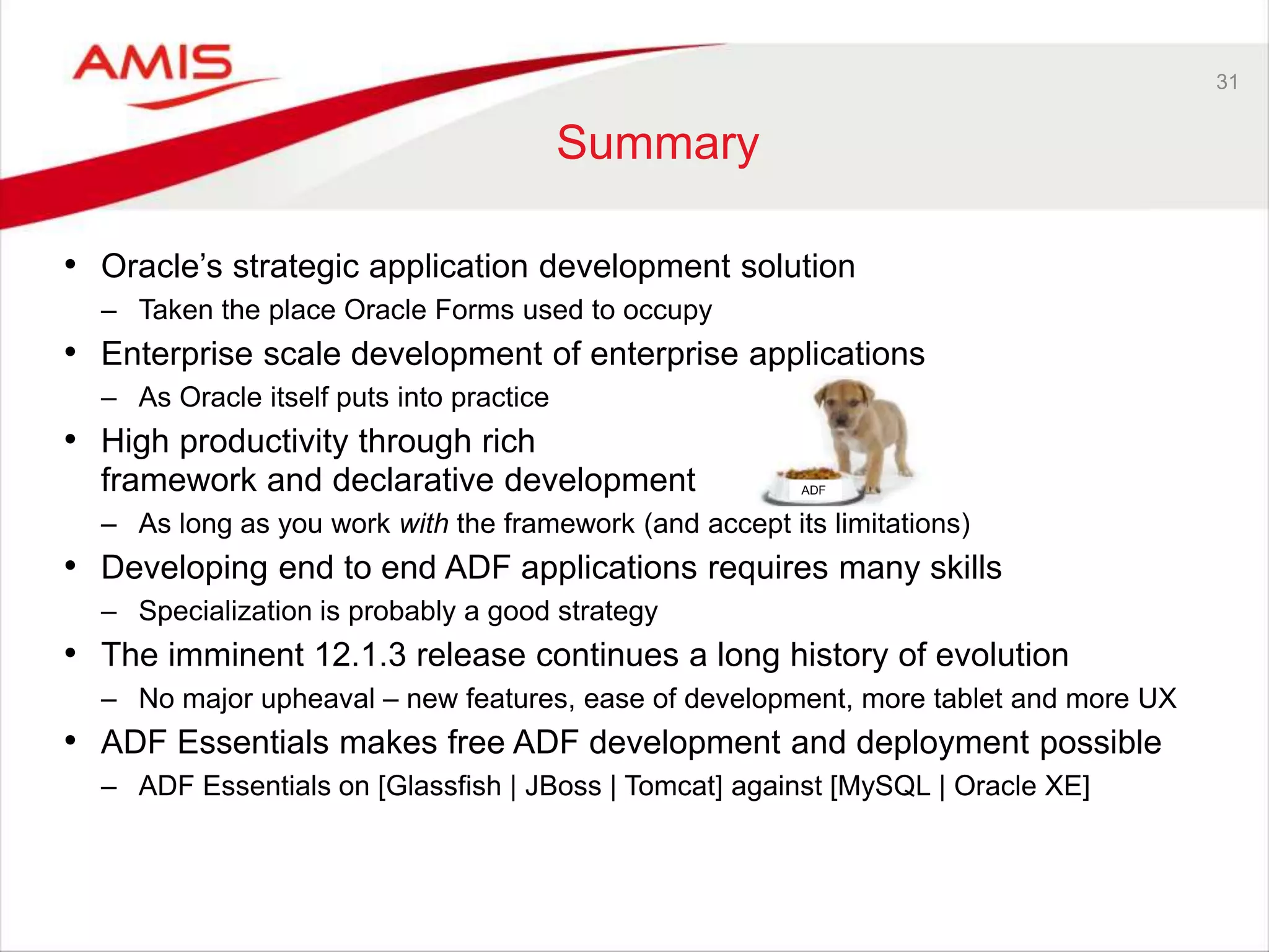 31
Summary
• Oracle’s strategic application development solution
– Taken the place Oracle Forms used to occupy
• Enterprise scale development of enterprise applications
– As Oracle itself puts into practice
• High productivity through rich
framework and declarative development
– As long as you work with the framework (and accept its limitations)
• Developing end to end ADF applications requires many skills
– Specialization is probably a good strategy
• The imminent 12.1.3 release continues a long history of evolution
– No major upheaval – new features, ease of development, more tablet and more UX
• ADF Essentials makes free ADF development and deployment possible
– ADF Essentials on [Glassfish | JBoss | Tomcat] against [MySQL | Oracle XE]
ADF
 