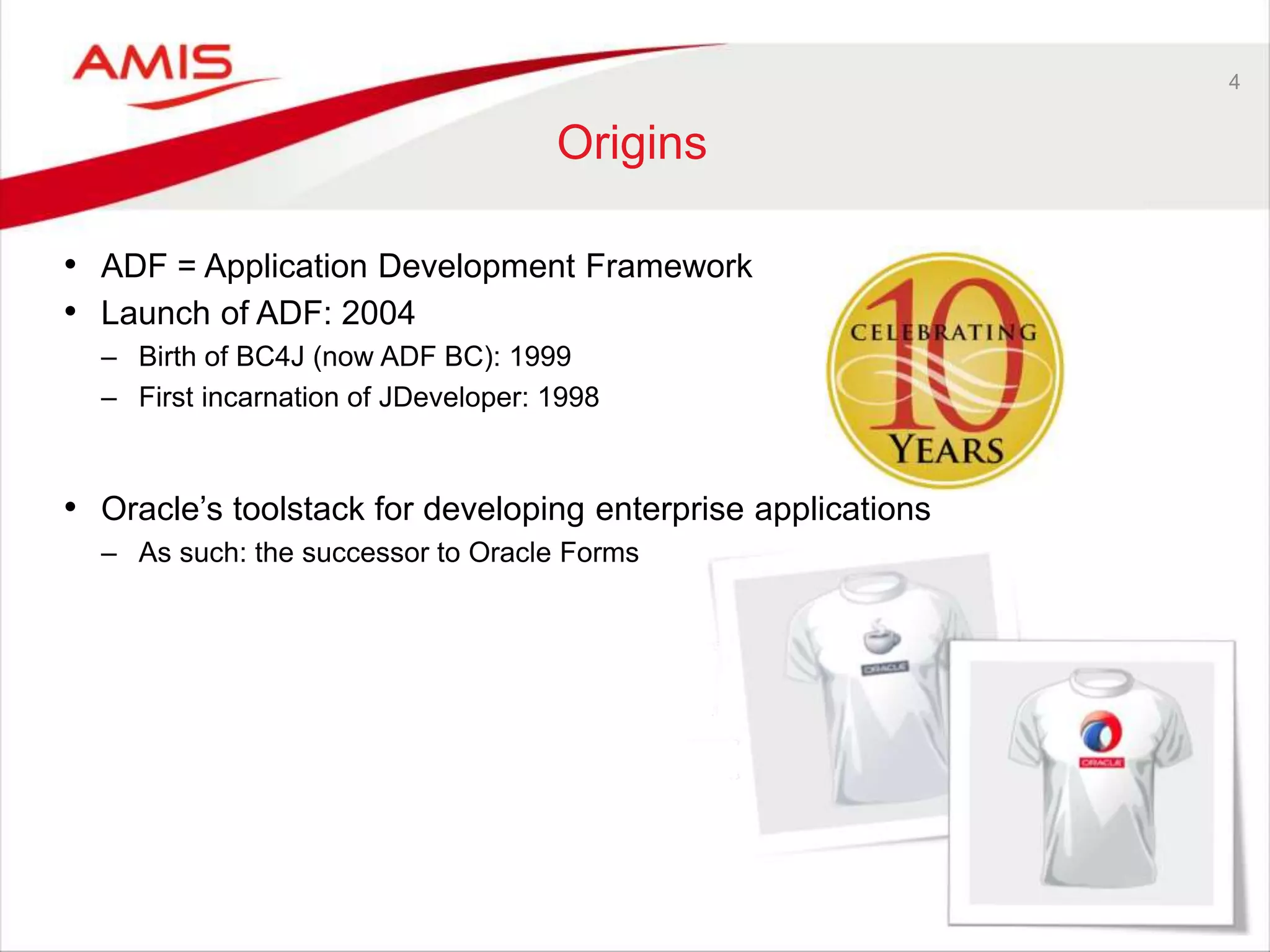 4
Origins
• ADF = Application Development Framework
• Launch of ADF: 2004
– Birth of BC4J (now ADF BC): 1999
– First incarnation of JDeveloper: 1998
• Oracle’s toolstack for developing enterprise applications
– As such: the successor to Oracle Forms
 