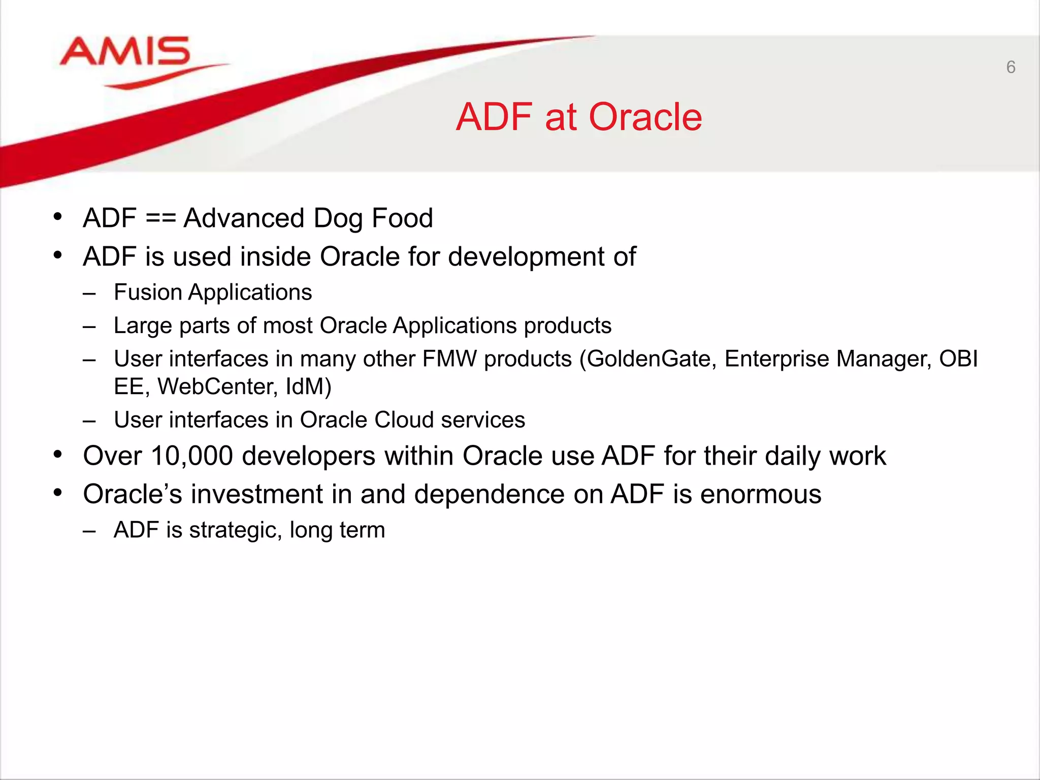 6
ADF at Oracle
• ADF == Advanced Dog Food
• ADF is used inside Oracle for development of
– Fusion Applications
– Large parts of most Oracle Applications products
– User interfaces in many other FMW products (GoldenGate, Enterprise Manager, OBI
EE, WebCenter, IdM)
– User interfaces in Oracle Cloud services
• Over 10,000 developers within Oracle use ADF for their daily work
• Oracle’s investment in and dependence on ADF is enormous
– ADF is strategic, long term
 