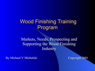 Wood Finishing Training Program Markets, Needs, Prospecting and Supporting the Wood Finishing Industry By Michael V Michalski Copyright 2001 