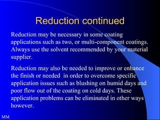 Reduction continued Reduction may be necessary in some coating applications such as two, or multi-component coatings. Always use the solvent recommended by your material supplier.  Reduction may also be needed to improve or enhance the finish or needed  in order to overcome specific application issues such as blushing on humid days and poor flow out of the coating on cold days. These application problems can be eliminated in other ways however. MM 