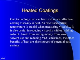Heated Coatings One technology that can have a dramatic affect on coating viscosity is heat. As discussed earlier, temperature is crucial when measuring viscosity. It is also useful in reducing viscosity without adding solvent. Aside from saving money from lower solvent use and reducing VOC emissions, the other benefits of heat are also sources of potential cost savings.  MM 