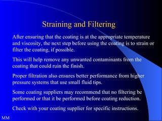 Straining and Filtering After ensuring that the coating is at the appropriate temperature and viscosity, the next step before using the coating is to strain or filter the coating, if possible.  This will help remove any unwanted contaminants from the coating that could ruin the finish.  Proper filtration also ensures better performance from higher pressure systems that use small fluid tips.  Some coating suppliers may recommend that no filtering be performed or that it be performed before coating reduction.  Check with your coating supplier for specific instructions.  MM 