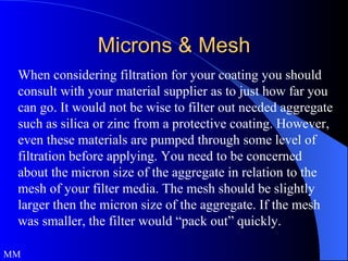 Microns & Mesh When considering filtration for your coating you should consult with your material supplier as to just how far you can go. It would not be wise to filter out needed aggregate such as silica or zinc from a protective coating. However, even these materials are pumped through some level of filtration before applying. You need to be concerned about the micron size of the aggregate in relation to the mesh of your filter media. The mesh should be slightly larger then the micron size of the aggregate. If the mesh was smaller, the filter would “pack out” quickly. MM 