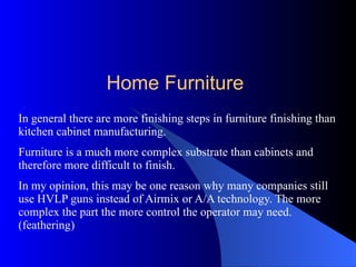 In general there are more finishing steps in furniture finishing than kitchen cabinet manufacturing. Furniture is a much more complex substrate than cabinets and therefore more difficult to finish. In my opinion, this may be one reason why many companies still use HVLP guns instead of Airmix or A/A technology. The more complex the part the more control the operator may need. (feathering) Home Furniture 