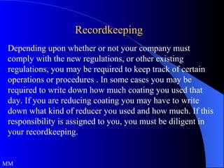 Recordkeeping Depending upon whether or not your company must comply with the new regulations, or other existing regulations, you may be required to keep track of certain operations or procedures . In some cases you may be required to write down how much coating you used that day. If you are reducing coating you may have to write down what kind of reducer you used and how much. If this responsibility is assigned to you, you must be diligent in your recordkeeping. MM 