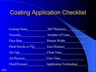 Coating Application Checklist Coating Name____________ Mil Thickness____________ Viscosity_______________  Number of Coats__________ Flow Rate______________  Pattern Width____________  Fluid Nozzle or Tip_______  Gun Distance_____________ Air Cap_________________ Flash Time______________ Air Pressure_____________ Cure Time_______________ Fluid Pressure___________  Application Technology_____ MM 