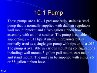 10-1 Pump These pumps are a 10 - 1 pressure ratio, stainless steel pump that is normally supplied with dual air regulators, wall mount bracket and a five-gallon siphon hose assembly with an inlet strainer. The pump is capable of supporting 2 - .011 tips at medium pressures but is normally used as a single gun pump with tips up to a .015. The pump is available in various mounting configurations including; wall mount, 5-gallon pail mount, cart mount and stand mount. The unit can be supplied with either a 5 or 55-gallon siphon hose. MM 