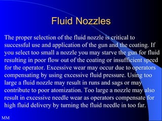 Fluid Nozzles The proper selection of the fluid nozzle is critical to successful use and application of the gun and the coating. If you select too small a nozzle you may starve the gun for fluid resulting in poor flow out of the coating or insufficient speed for the operator. Excessive wear may occur due to operators compensating by using excessive fluid pressure. Using too large a fluid nozzle may result in runs and sags or may contribute to poor atomization. Too large a nozzle may also result in excessive needle wear as operators compensate for high fluid delivery by turning the fluid needle in too far. MM 