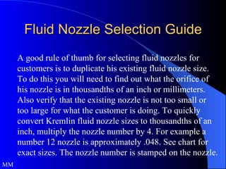 Fluid Nozzle Selection Guide A good rule of thumb for selecting fluid nozzles for customers is to duplicate his existing fluid nozzle size. To do this you will need to find out what the orifice of his nozzle is in thousandths of an inch or millimeters. Also verify that the existing nozzle is not too small or too large for what the customer is doing. To quickly convert Kremlin fluid nozzle sizes to thousandths of an inch, multiply the nozzle number by 4. For example a number 12 nozzle is approximately .048. See chart for exact sizes. The nozzle number is stamped on the nozzle. MM 