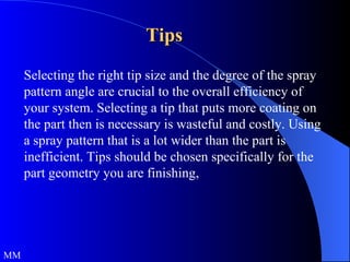 Tips Selecting the right tip size and the degree of the spray pattern angle are crucial to the overall efficiency of your system. Selecting a tip that puts more coating on the part then is necessary is wasteful and costly. Using a spray pattern that is a lot wider than the part is inefficient. Tips should be chosen specifically for the part geometry you are finishing,  MM 