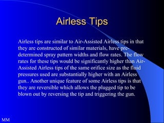 Airless Tips Airless tips are similar to Air-Assisted Airless tips in that they are constructed of similar materials, have pre-determined spray pattern widths and flow rates. The flow rates for these tips would be significantly higher than Air-Assisted Airless tips of the same orifice size as the fluid pressures used are substantially higher with an Airless gun.. Another unique feature of some Airless tips is that they are reversible which allows the plugged tip to be blown out by reversing the tip and triggering the gun. MM 