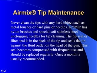 Airmix® Tip Maintenance Never clean the tips with any hard object such as metal brushes or hard pins or needles. Kremlin has nylon brushes and special soft stainless steel unclogging needles for tip cleaning. The tip seal or filter seal is in the back of the tip and seals the tip against the fluid outlet on the head of the gun. This seal becomes compressed with frequent use and should be replaced regularly. Once a month is usually recommended. MM 