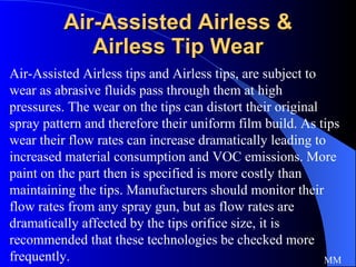 Air-Assisted Airless & Airless Tip Wear Air-Assisted Airless tips and Airless tips, are subject to wear as abrasive fluids pass through them at high pressures. The wear on the tips can distort their original spray pattern and therefore their uniform film build. As tips wear their flow rates can increase dramatically leading to increased material consumption and VOC emissions. More paint on the part then is specified is more costly than maintaining the tips. Manufacturers should monitor their flow rates from any spray gun, but as flow rates are dramatically affected by the tips orifice size, it is recommended that these technologies be checked more frequently.  MM 