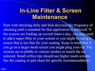In-Line Filter & Screen Maintenance  Start with checking daily and then decrease the frequency of checking until a standard for that application is achieved. If the screens are loading up several times a day, you may need to add a super-filter to your system or you might be using a screen that is too fine for your coating. Keep in mind that if you go to a larger mesh screen you might plug your tip. The screens are available in various meshes to match the tip selected. Small orifice tips should use higher mesh screens. See the catalog or part sheet for specific recommendations. MM 