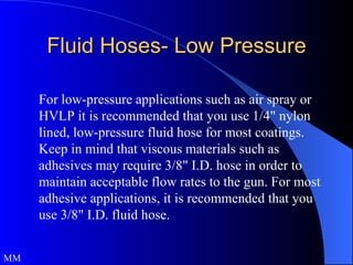 Fluid Hoses- Low Pressure For low-pressure applications such as air spray or HVLP it is recommended that you use 1/4" nylon lined, low-pressure fluid hose for most coatings. Keep in mind that viscous materials such as adhesives may require 3/8" I.D. hose in order to maintain acceptable flow rates to the gun. For most adhesive applications, it is recommended that you use 3/8" I.D. fluid hose.  MM 