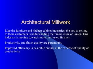 Like the furniture and kitchen cabinet industries, the key to selling to these customers is understanding their main issue or issues. This industry is moving towards more multi-step finishes. Productivity and finish quality are paramount.  Improved efficiency is desirable but not at the expense of quality or productivity. Architectural Millwork 