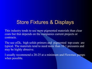 This industry tends to use more pigmented materials than clear coats but that depends on the companies current projects or contracts. The use of2k,  high solids primers and  pigmented  top-coats  are typical. The materials tend to need more than 10-1 pressures and may be highly abrasive.  I usually recommend a 20-25 at a minimum and Flowmax pumps when possible.  Store Fixtures & Displays 