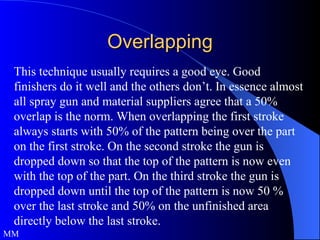 Overlapping This technique usually requires a good eye. Good finishers do it well and the others don’t. In essence almost all spray gun and material suppliers agree that a 50% overlap is the norm. When overlapping the first stroke always starts with 50% of the pattern being over the part on the first stroke. On the second stroke the gun is dropped down so that the top of the pattern is now even with the top of the part. On the third stroke the gun is dropped down until the top of the pattern is now 50 % over the last stroke and 50% on the unfinished area directly below the last stroke. MM  