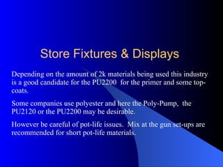 Depending on the amount of 2k materials being used this industry is a good candidate for the PU2200  for the primer and some top-coats. Some companies use polyester and here the Poly-Pump,  the PU2120 or the PU2200 may be desirable. However be careful of pot-life issues.  Mix at the gun set-ups are recommended for short pot-life materials. Store Fixtures & Displays 
